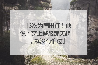 3次为国出征！他说：穿上警服那天起，就没有怕过